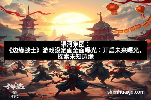 银河集团：《边缘战士》游戏设定画全面曝光：开启未来曙光，探索未知边缘